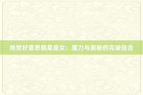 绝世好意思貌星座女：魔力与奥秘的完竣结合